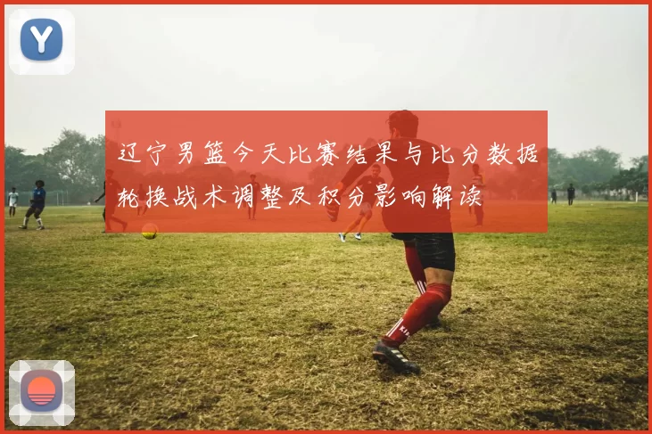 辽宁男篮今天比赛结果与比分数据轮换战术调整及积分影响解读