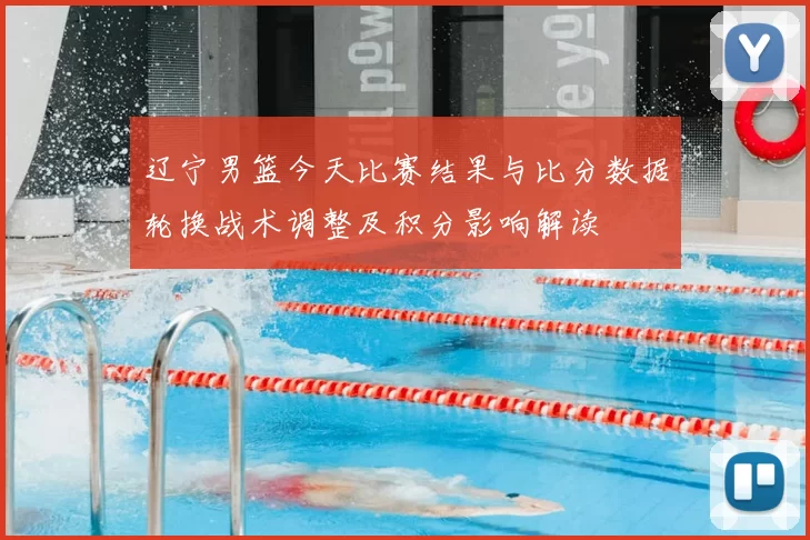 辽宁男篮今天比赛结果与比分数据轮换战术调整及积分影响解读