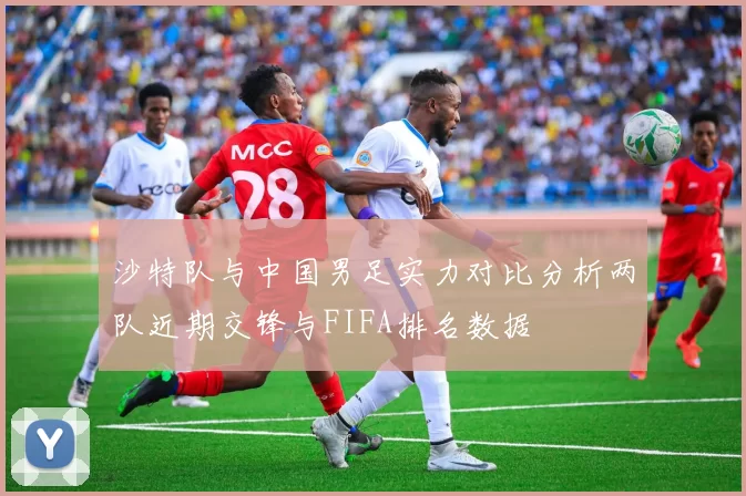 沙特队与中国男足实力对比分析两队近期交锋与FIFA排名数据