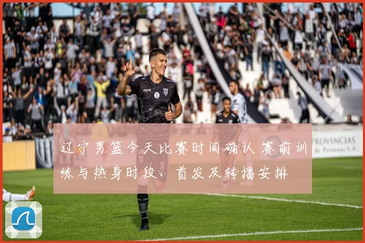 辽宁男篮今天比赛时间确认 赛前训练与热身时段、首发及转播安排