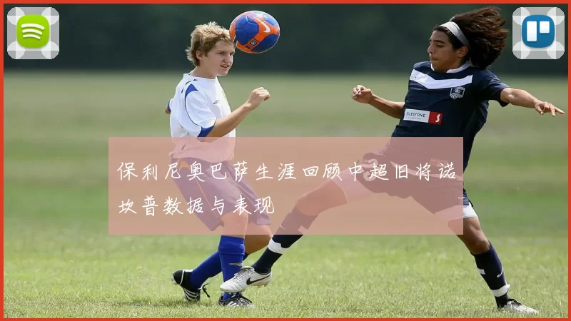 保利尼奥巴萨生涯回顾中超旧将诺坎普数据与表现