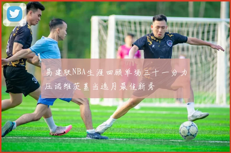 易建联NBA生涯回顾单场三十一分力压诺维茨基当选月最佳新秀