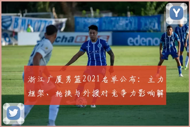 浙江广厦男篮2021名单公布：主力框架、轮换与外援对竞争力影响解析