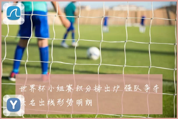 世界杯小组赛积分榜出炉 强队争夺头名出线形势明朗