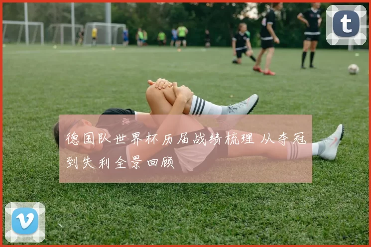 德国队世界杯历届战绩梳理 从夺冠到失利全景回顾