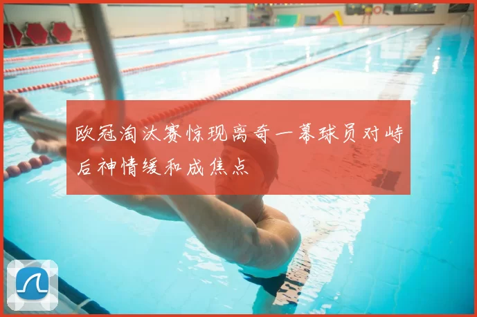 欧冠淘汰赛惊现离奇一幕球员对峙后神情缓和成焦点