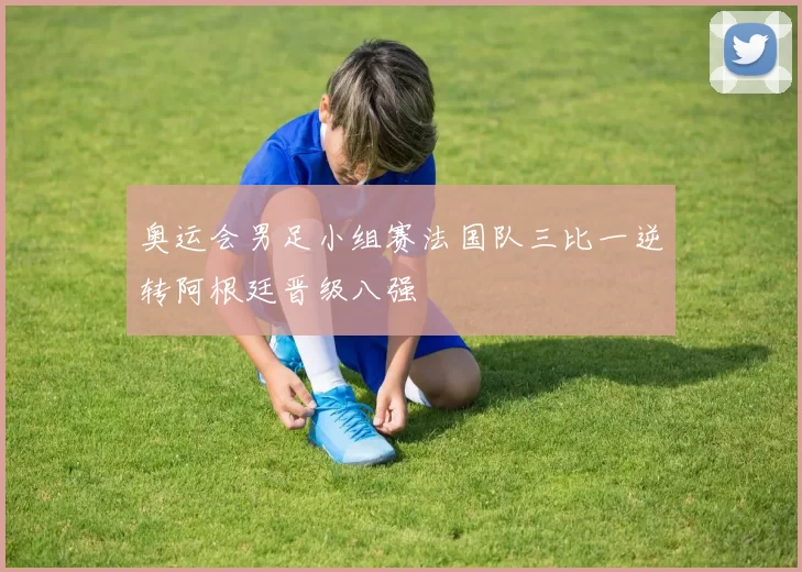 奥运会男足小组赛法国队三比一逆转阿根廷晋级八强