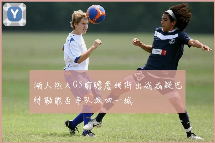 湖人热火G5前瞻詹姆斯出战成疑巴特勒能否率队扳回一城