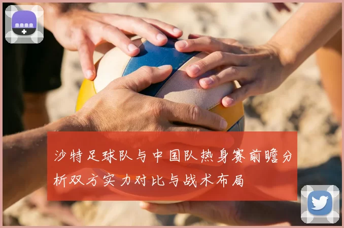 沙特足球队与中国队热身赛前瞻分析双方实力对比与战术布局