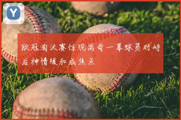 欧冠淘汰赛惊现离奇一幕球员对峙后神情缓和成焦点