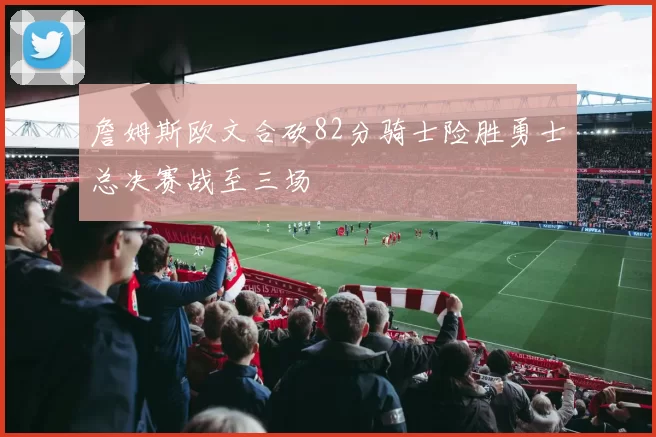 詹姆斯欧文合砍82分骑士险胜勇士总决赛战至三场