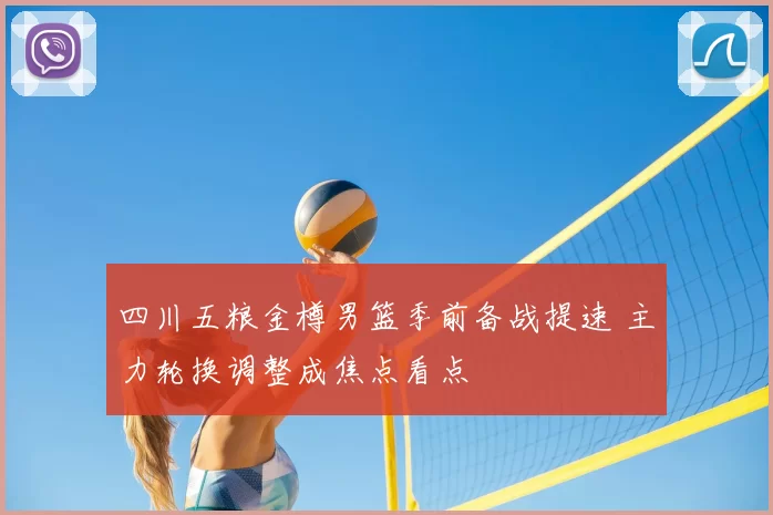 四川五粮金樽男篮季前备战提速 主力轮换调整成焦点看点