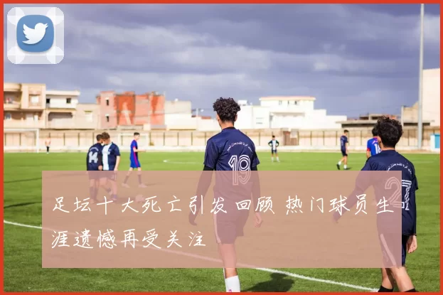 足坛十大死亡引发回顾 热门球员生涯遗憾再受关注
