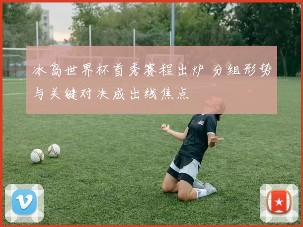 冰岛世界杯首秀赛程出炉 分组形势与关键对决成出线焦点