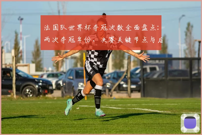 法国队世界杯夺冠次数全面盘点：两次夺冠年份、决赛关键节点与后续看点