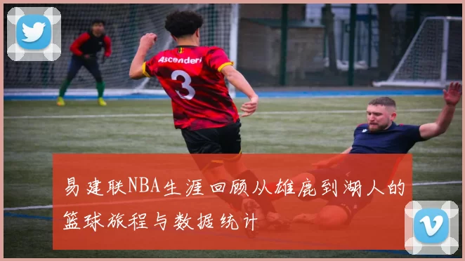 易建联NBA生涯回顾从雄鹿到湖人的篮球旅程与数据统计