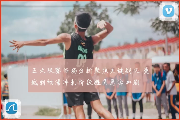 五大联赛临场分析聚焦关键战况 曼城利物浦冲刺阶段胜负悬念加剧