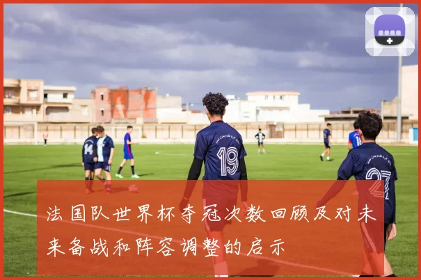 法国队世界杯夺冠次数回顾及对未来备战和阵容调整的启示