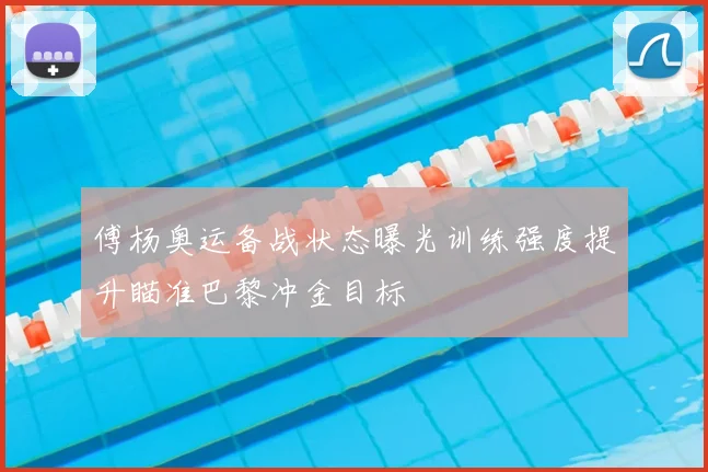 傅杨奥运备战状态曝光训练强度提升瞄准巴黎冲金目标