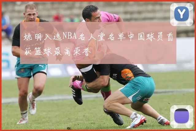 姚明入选NBA名人堂名单中国球员首获篮球最高荣誉