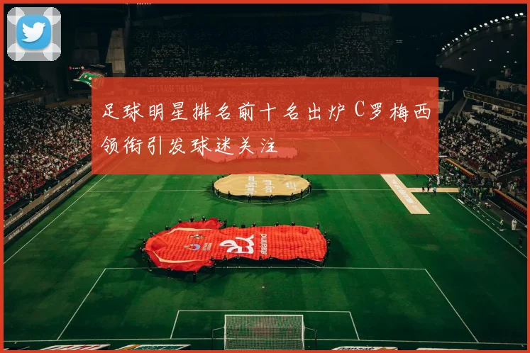 足球明星排名前十名出炉 C罗梅西领衔引发球迷关注