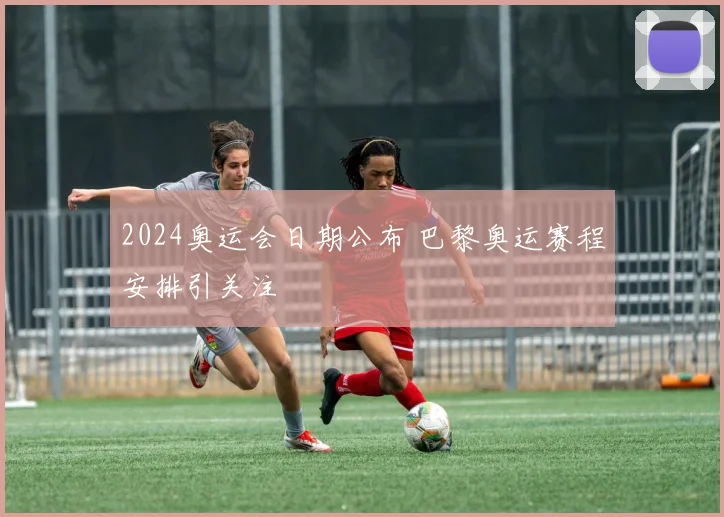 2024奥运会日期公布 巴黎奥运赛程安排引关注
