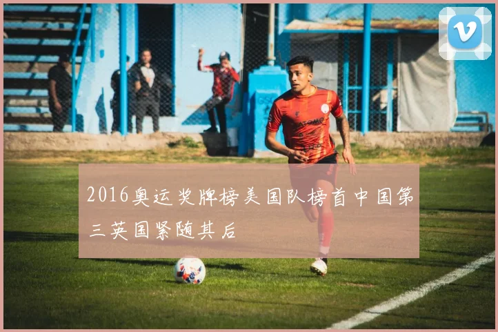 2016奥运奖牌榜美国队榜首中国第三英国紧随其后